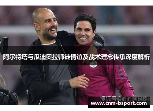 阿尔特塔与瓜迪奥拉师徒情谊及战术理念传承深度解析 阿尔特塔与瓜迪奥拉师徒情谊及战术理念传承深度解析