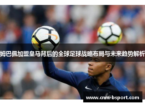 姆巴佩加盟皇马背后的全球足球战略布局与未来趋势解析