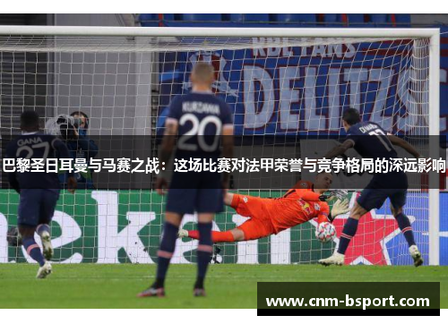 巴黎圣日耳曼与马赛之战:这场比赛对法甲荣誉与竞争格局的深远影响 巴黎圣日耳曼与马赛之战:这场比赛对法甲荣誉与竞争格局的深远影响