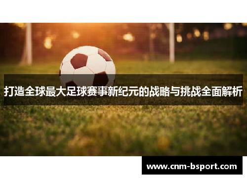 打造全球最大足球赛事新纪元的战略与挑战全面解析