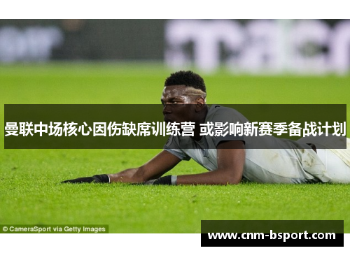 曼联中场核心因伤缺席训练营 或影响新赛季备战计划