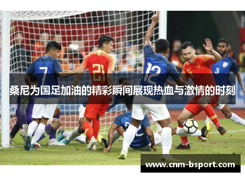 桑尼为国足加油的精彩瞬间展现热血与激情的时刻