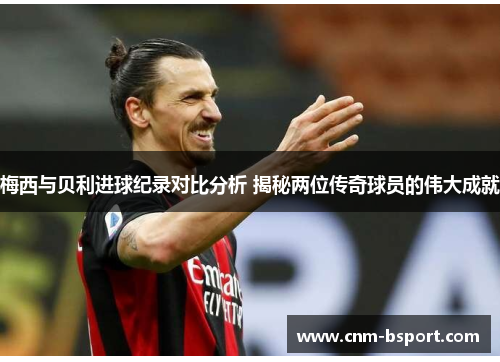 梅西与贝利进球纪录对比分析 揭秘两位传奇球员的伟大成就 梅西与贝利进球纪录对比分析 揭秘两位传奇球员的伟大成就