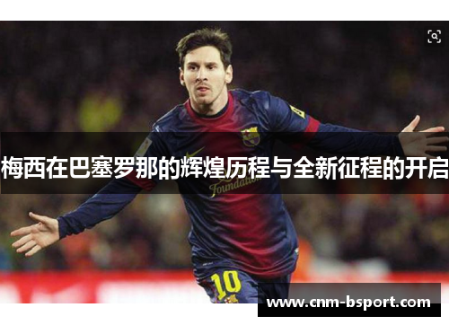 梅西在巴塞罗那的辉煌历程与全新征程的开启 梅西在巴塞罗那的辉煌历程与全新征程的开启