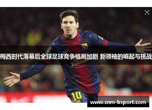 梅西时代落幕后全球足球竞争格局加剧 新领袖的崛起与挑战 梅西时代落幕后全球足球竞争格局加剧 新领袖的崛起与挑战