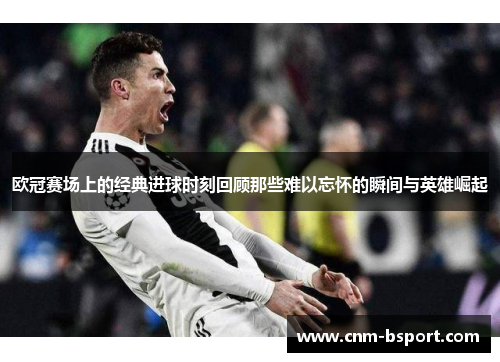 欧冠赛场上的经典进球时刻回顾那些难以忘怀的瞬间与英雄崛起 欧冠赛场上的经典进球时刻回顾那些难以忘怀的瞬间与英雄崛起