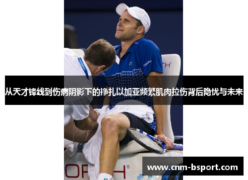 从天才锋线到伤病阴影下的挣扎以加亚频繁肌肉拉伤背后隐忧与未来