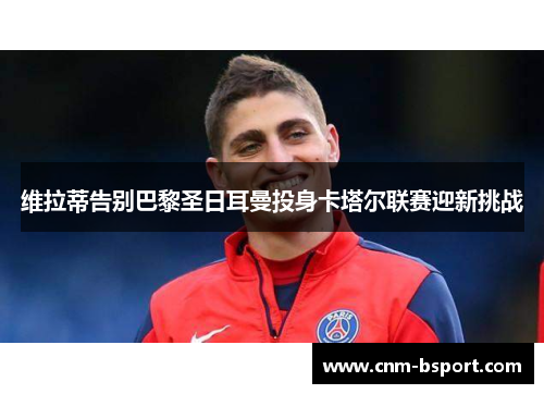 维拉蒂告别巴黎圣日耳曼投身卡塔尔联赛迎新挑战 维拉蒂告别巴黎圣日耳曼投身卡塔尔联赛迎新挑战